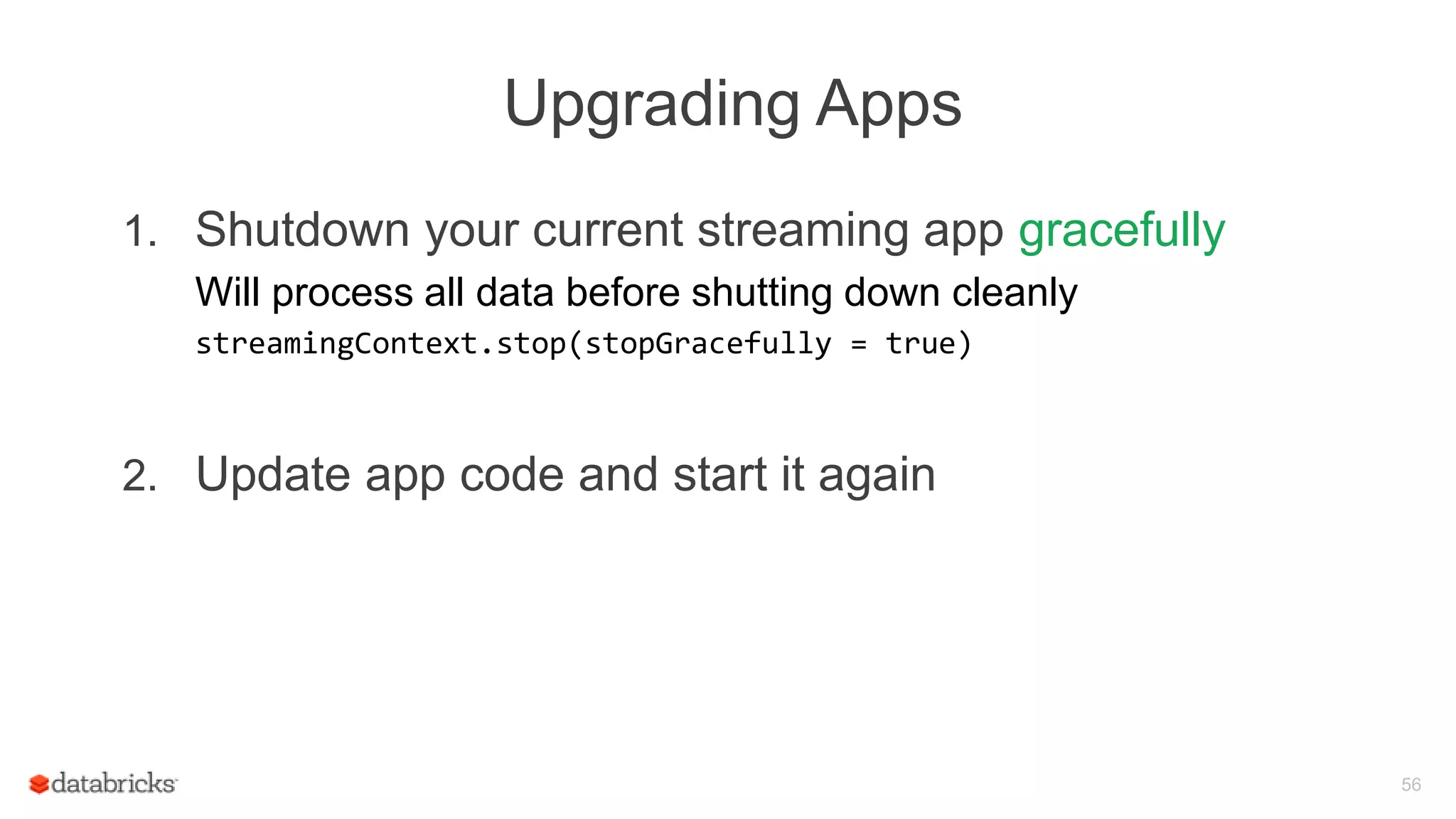 Upgrading Apps
1. Shutdown your current streaming app gracefully
Will process all data before shutting down cleanly
streamingContext.stop(stopGracefully = true)
2. Update app code and start it again
56
 