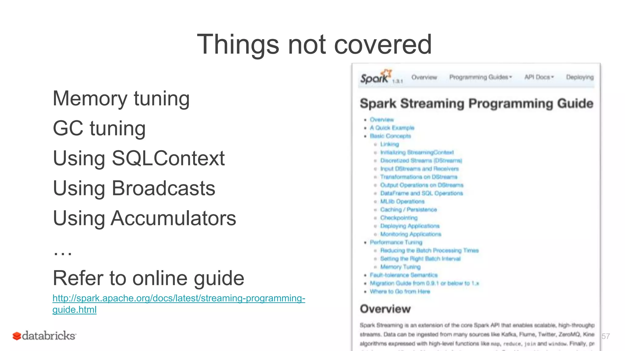 Things not covered
Memory tuning
GC tuning
Using SQLContext
Using Broadcasts
Using Accumulators
…
Refer to online guide
http://spark.apache.org/docs/latest/streaming-programming-
guide.html
57
 