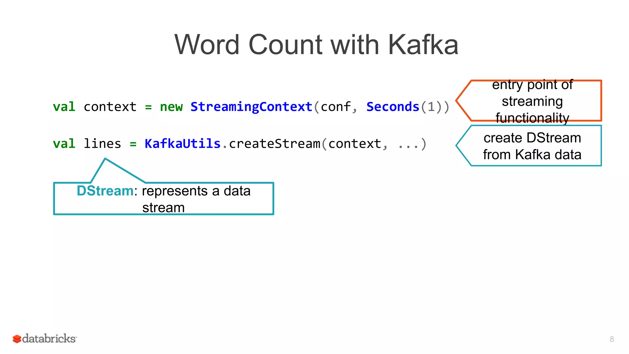 Word Count with Kafka
val context = new StreamingContext(conf, Seconds(1))
val lines = KafkaUtils.createStream(context, ...)
val words = lines.flatMap(_.split(" "))
val wordCounts = words.map(x => (x, 1))
.reduceByKey(_ + _)
wordCounts.print()
context.start()
8
entry point of
streaming
functionality
create DStream
from Kafka data
DStream: represents a data
stream
 