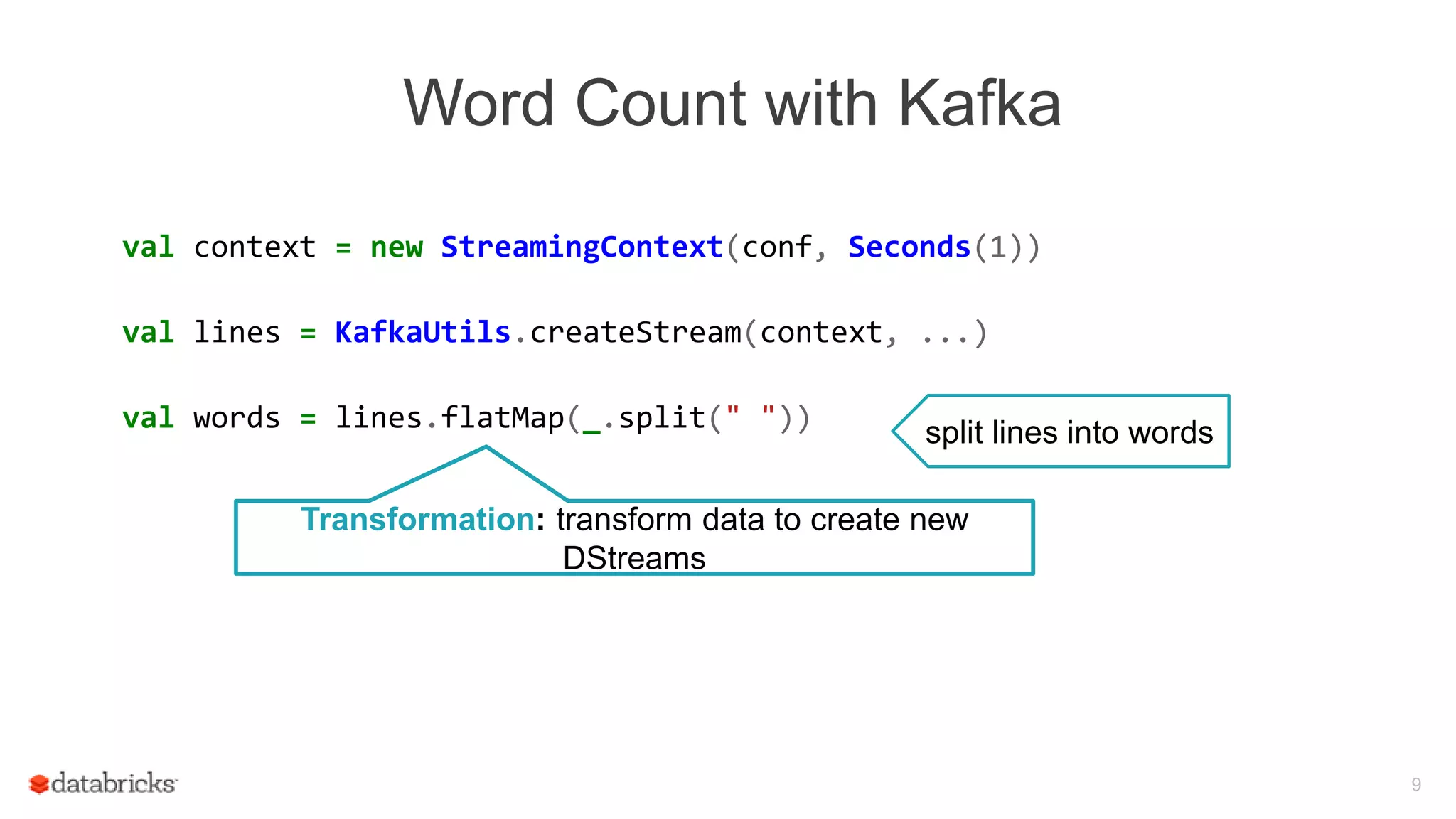 Word Count with Kafka
val context = new StreamingContext(conf, Seconds(1))
val lines = KafkaUtils.createStream(context, ...)
val words = lines.flatMap(_.split(" "))
9
split lines into words
Transformation: transform data to create new
DStreams
 