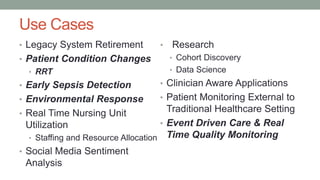 Use Cases
• Legacy System Retirement
• Patient Condition Changes
• RRT
• Early Sepsis Detection
• Environmental Response
• Real Time Nursing Unit
Utilization
• Staffing and Resource Allocation
• Social Media Sentiment
Analysis
• Research
• Cohort Discovery
• Data Science
• Clinician Aware Applications
• Patient Monitoring External to
Traditional Healthcare Setting
• Event Driven Care & Real
Time Quality Monitoring
 