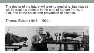 The doctor of the future will give no medicine, but instead
will interest his patients in the care of human frame, in
diet, and in the cause and prevention of disease.
Thomas Edison (1847 – 1931)
 