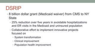 DSRIP
• 8 billion dollar grant (Medicaid waiver) from CMS to NY
State
• 25% reduction over five years in avoidable hospitalizations
and ER visits in the Medicaid and uninsured population
• Collaborative effort to implement innovative projects
focused on
• System transformation
• Clinical improvement
• Population health improvement
 