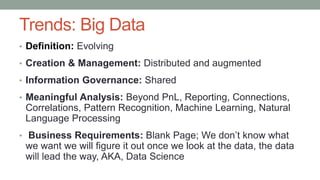 Trends: Big Data
• Definition: Evolving
• Creation & Management: Distributed and augmented
• Information Governance: Shared
• Meaningful Analysis: Beyond PnL, Reporting, Connections,
Correlations, Pattern Recognition, Machine Learning, Natural
Language Processing
• Business Requirements: Blank Page; We don’t know what
we want we will figure it out once we look at the data, the data
will lead the way, AKA, Data Science
 