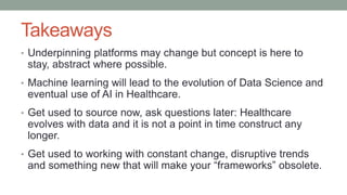 Takeaways
• Underpinning platforms may change but concept is here to
stay, abstract where possible.
• Machine learning will lead to the evolution of Data Science and
eventual use of AI in Healthcare.
• Get used to source now, ask questions later: Healthcare
evolves with data and it is not a point in time construct any
longer.
• Get used to working with constant change, disruptive trends
and something new that will make your “frameworks” obsolete.
 