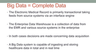 Big Data = Complete Data
• The Electronic Medical Record is primarily transactional taking
feeds from source systems via an interface engine
• The Enterprise Data Warehouse is a collection of data from
the EMR and various source systems in the enterprise
• In both cases decisions are made concerning data acquisition
• A Big Data system is capable of ingesting and storing
healthcare data in total and in real time
 