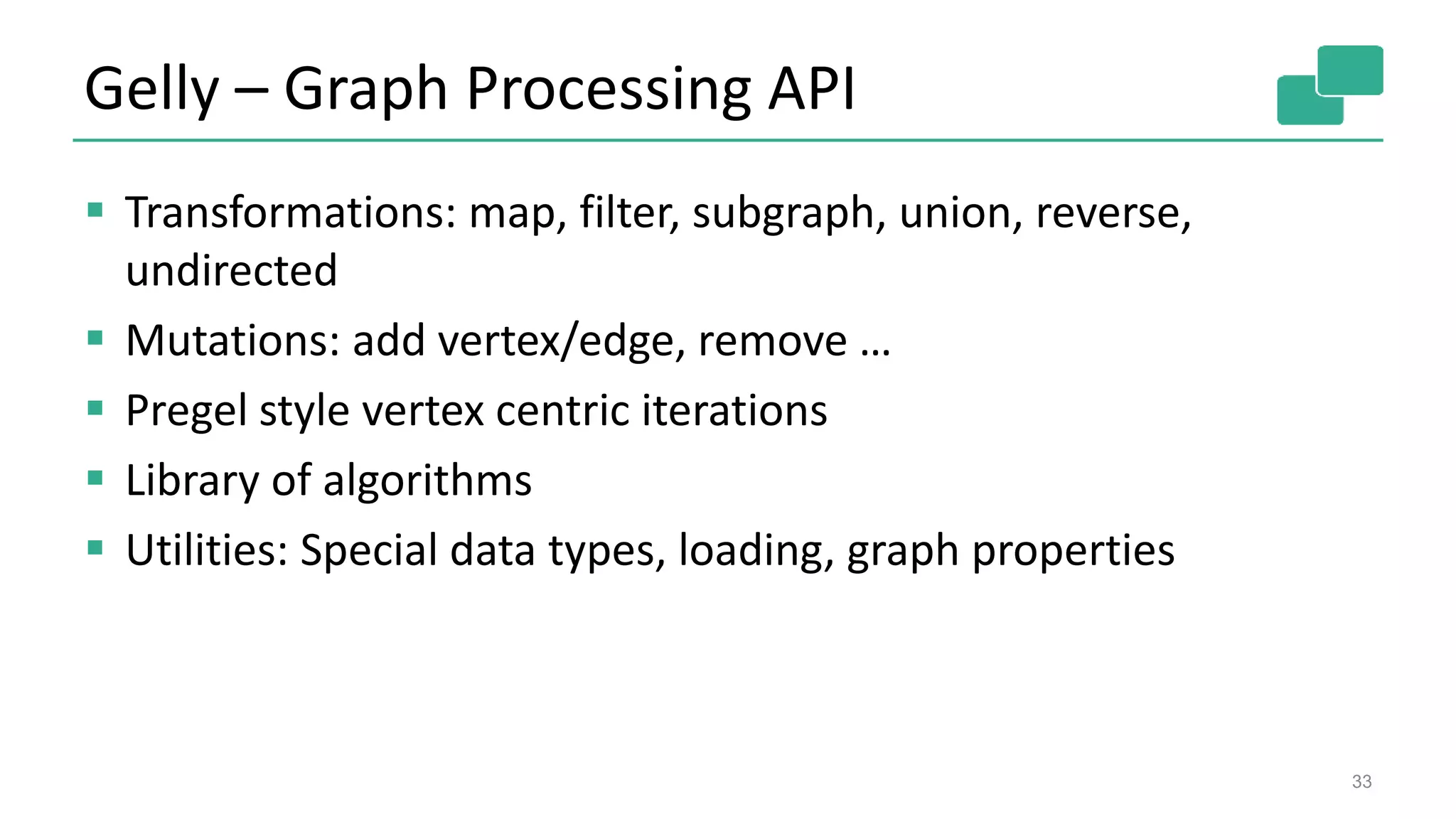 Gelly – Graph Processing API
33
 Transformations: map, filter, subgraph, union, reverse,
undirected
 Mutations: add vertex/edge, remove …
 Pregel style vertex centric iterations
 Library of algorithms
 Utilities: Special data types, loading, graph properties
 