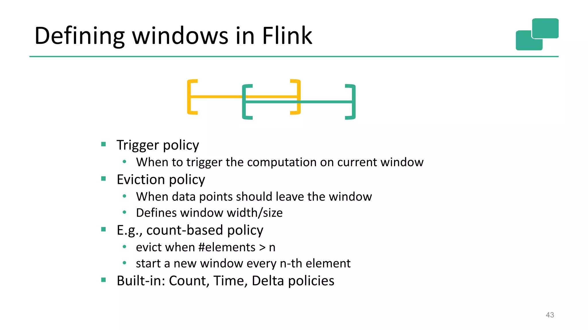 Defining windows in Flink
 Trigger policy
• When to trigger the computation on current window
 Eviction policy
• When data points should leave the window
• Defines window width/size
 E.g., count-based policy
• evict when #elements > n
• start a new window every n-th element
 Built-in: Count, Time, Delta policies
43
 