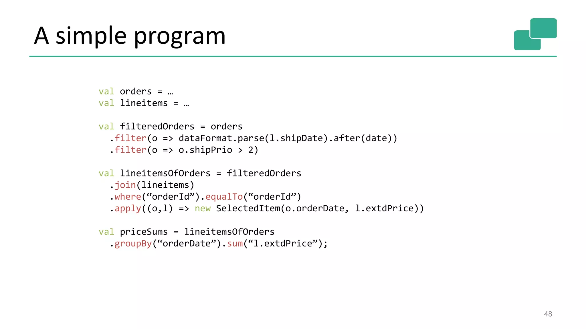 A simple program
48
val orders = …
val lineitems = …
val filteredOrders = orders
.filter(o => dataFormat.parse(l.shipDate).after(date))
.filter(o => o.shipPrio > 2)
val lineitemsOfOrders = filteredOrders
.join(lineitems)
.where(“orderId”).equalTo(“orderId”)
.apply((o,l) => new SelectedItem(o.orderDate, l.extdPrice))
val priceSums = lineitemsOfOrders
.groupBy(“orderDate”).sum(“l.extdPrice”);
 