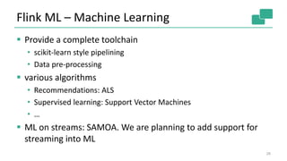 Flink ML – Machine Learning
 Provide a complete toolchain
• scikit-learn style pipelining
• Data pre-processing
 various algorithms
• Recommendations: ALS
• Supervised learning: Support Vector Machines
• …
 ML on streams: SAMOA. We are planning to add support for
streaming into ML
28
 