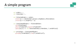 A simple program
48
val orders = …
val lineitems = …
val filteredOrders = orders
.filter(o => dataFormat.parse(l.shipDate).after(date))
.filter(o => o.shipPrio > 2)
val lineitemsOfOrders = filteredOrders
.join(lineitems)
.where(“orderId”).equalTo(“orderId”)
.apply((o,l) => new SelectedItem(o.orderDate, l.extdPrice))
val priceSums = lineitemsOfOrders
.groupBy(“orderDate”).sum(“l.extdPrice”);
 