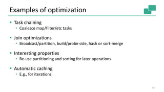 Examples of optimization
 Task chaining
• Coalesce map/filter/etc tasks
 Join optimizations
• Broadcast/partition, build/probe side, hash or sort-merge
 Interesting properties
• Re-use partitioning and sorting for later operations
 Automatic caching
• E.g., for iterations
50
 