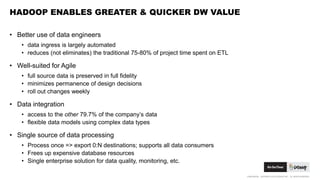 CONFIDENTIAL. COPYRIGHT © 2015 GODADDY INC. ALL RIGHTS RESERVED.
HADOOP ENABLES GREATER & QUICKER DW VALUE
• Better use of data engineers
• data ingress is largely automated
• reduces (not eliminates) the traditional 75-80% of project time spent on ETL
• Well-suited for Agile
• full source data is preserved in full fidelity
• minimizes permanence of design decisions
• roll out changes weekly
• Data integration
• access to the other 79.7% of the company’s data
• flexible data models using complex data types
• Single source of data processing
• Process once => export 0:N destinations; supports all data consumers
• Frees up expensive database resources
• Single enterprise solution for data quality, monitoring, etc.
 