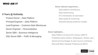 CONFIDENTIAL. COPYRIGHT © 2015 GODADDY INC. ALL RIGHTS RESERVED.
WHO AM I?
Some relevant experience…
Data platform architecture
Data warehousing
ETL frameworks & automation
Data quality & monitoring
Operationalizing predictive models
8 Years @ GoDaddy
Product Owner – Data Platform
Principal Engineer – Data Platform
Lead Engineer – Customer Data Warehouse
Senior Engineer – Personalization
Senior DBA – Business Intelligence
SQL Server DBA – Traffic & Messaging
Some highlights…
Data Platform & Cloud ETL Advisor (MSFT)
Published author (books, whitepapers, articles, etc.)
Award-winning blogger & open-source contributor
Microsoft Most Valuable Professional (MVP)
 