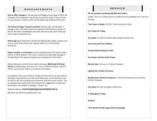 Announcements                                                                          SERVICE

                                                                                All: our presence automatically liberates others.
Due to office changes in the Spiritual and Religious Care Dept at DECH the
computer lists of patients may not be accurate for clergy. If you or some-      Leader: This is our theme and our candle burns to symbolize this in all of us
one you know is in DECH or OPH let Rev Bob know directly at 470-1155            this day.

                                                                                *Our Hymn to Begin: VU 625, I Feel the Winds of God
The Pastoral Charge Treasure’s position remains open and Heather is
leaving in June. We need a person to represent the financial position of
the PC. We have a bookkeeper who does the day to day work of bill pay-          Our Prayer for Today
ment, report preparation etc.
                                                                                Our Hymn: VU 639, One More Step along the World I Go
Please sign up to help lead in worship by lighting the candle, reading scrip-
ture or some of the other roles. Signup sheets are in the Narthex               Some Time with Our Children
[entrance].

                                                                                Sunday School Ending for 2012
Please consider a contribution to the rebuilding fund of St James United
Church in Perth-Andover. The church sustained considerable damage in
the past flood. The special envelopes are available from the ushers.            Our Prayer and Our Lord’s Prayer


Gibson Memorial United Church will be hosting a BBQ Steak & Chicken             Musical Solo: Harrison or Thomas Tesselaar
Dinner on Wednesday, June 20, 4:15 - 6 p.m. Tickets $12.00 ea. Call 457-
1951 to reserve your tickets or by chance at the door.
                                                                                Lighting Our Candle of Concern

Our website needs some work to include all information one may hope to
find when they look for us on the world wide web. As of now there is ba-        Reading from Christian Scriptures: 1 Samuel 8: selected verses read by
sic info on the site including announcements and the current service. Can       Victoria Tesselaar
you please have a look at the site and send me suggestions on what you
would like to see added or changed. Thanks! Jen
                                                                                Our Hymn MV 209, Go Make a Difference
Website address: oromoctopinegroveunitedchurch.ca
My Email: jenniferchiasson@nb.aibn.com
                                                                                A Message for Today


                                                                                Anthem:


                                                                                *Our Words of Faith, page 918 VU [standing]
 