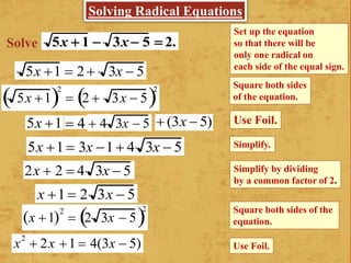 5x  1  3x 5  2.
Set up the equation
so that there will be
only one radical on
each side of the equal sign.
Square both sides
of the equation.
Simplify.
Simplify by dividing
by a common factor of 2.
Square both sides of the
equation.
5x 1 2
 2  3x  5 2
5x 1
5x 1 3x 1 4 3x  5
2x  2  4 3x  5
x 1 2 3x  5
x 1 2
 2 3x  5 2
x2
 2x 1  4(3x  5) Use Foil.
5x 1  2 3x  5
Use Foil. 4  4 3x  5  (3x  5)
Solve
Solving Radical Equations
 