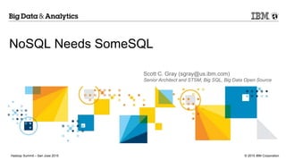 © 2015 IBM CorporationHadoop Summit – San Jose 2015
NoSQL Needs SomeSQL
Scott C. Gray (sgray@us.ibm.com)
Senior Architect and STSM, Big SQL, Big Data Open Source
 