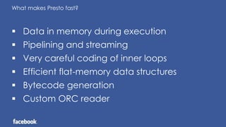 What makes Presto fast?
 Data in memory during execution
 Pipelining and streaming
 Very careful coding of inner loops
 Efficient flat-memory data structures
 Bytecode generation
 Custom ORC reader
 