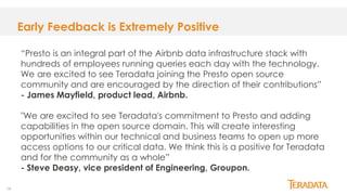 19
Early Feedback is Extremely Positive
“Presto is an integral part of the Airbnb data infrastructure stack with
hundreds of employees running queries each day with the technology.
We are excited to see Teradata joining the Presto open source
community and are encouraged by the direction of their contributions”
- James Mayfield, product lead, Airbnb.
"We are excited to see Teradata's commitment to Presto and adding
capabilities in the open source domain. This will create interesting
opportunities within our technical and business teams to open up more
access options to our critical data. We think this is a positive for Teradata
and for the community as a whole”
- Steve Deasy, vice president of Engineering, Groupon.
 
