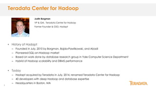 2
• History of Hadapt
– Founded in July, 2010 by Borgman, Bajda-Pawlikowski, and Abadi
– Pioneered SQL-on-Hadoop market
– Based on work done by database research group in Yale Computer Science Department
– Hybrid of Hadoop scalability and DBMS performance
• Today
– Hadapt acquired by Teradata in July, 2014, renamed Teradata Center for Hadoop
– 40 developers with deep Hadoop and database expertise
– Headquarters in Boston, MA
Teradata Center for Hadoop
Justin Borgman
VP & GM, Teradata Center for Hadoop
Former Founder & CEO, Hadapt
 