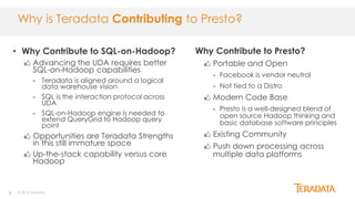 6
Why Contribute to Presto?
Portable and Open
- Facebook is vendor neutral
- Not tied to a Distro
Modern Code Base
- Presto is a well-designed blend of
open source Hadoop thinking and
basic database software principles
Existing Community
Push down processing across
multiple data platforms
© 2014 Teradata
Why is Teradata Contributing to Presto?
• Why Contribute to SQL-on-Hadoop?
Advancing the UDA requires better
SQL-on-Hadoop capabilities
- Teradata is aligned around a logical
data warehouse vision
- SQL is the interaction protocol across
UDA
- SQL-on-Hadoop engine is needed to
extend QueryGrid to Hadoop query
point
Opportunities are Teradata Strengths
in this still immature space
Up-the-stack capability versus core
Hadoop
 