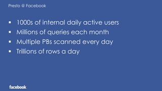 Presto @ Facebook
 1000s of internal daily active users
 Millions of queries each month
 Multiple PBs scanned every day
 Trillions of rows a day
 