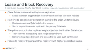 Lease and Block Recovery
If client fails to close file the last block replicas may be inconsistent with each other
 Client failure is determined by lease expiration
• Lease expiration triggers block recovery to synchronize last block replicas
 NameNode assigns new generation stamp to the block under recovery
• Designates primary DataNode for the recovery
• Sends request to recover replicas to the primary DataNode
 The primary coordinates replicas length adjustment with other DataNodes
• Then confirms the resulting block length to NameNode
• NameNode updates the block and closes the file upon such confirmation
 Failure to recover triggers another recovery with higher generation stamp
17
 