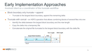 Early Implementation Approaches
Involved client as a coordinator of the truncate workflow
 Block boundary only truncate + append
• Truncate to the largest block boundary, append the remaining delta
 Truncate with concat - an HDFS operation that allows combining blocks of several files into one
• Identify the delta between the largest block boundary and the new length
• Copy the delta into a temporary file
• Concatenate the original file truncated to the largest block boundary with the delta file
19
B1 B3 B4
New Length Old Length
File F
B2
deltalargest block boundary
 