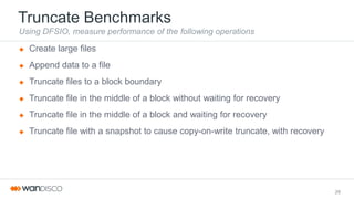 Truncate Benchmarks
Using DFSIO, measure performance of the following operations
 Create large files
 Append data to a file
 Truncate files to a block boundary
 Truncate file in the middle of a block without waiting for recovery
 Truncate file in the middle of a block and waiting for recovery
 Truncate file with a snapshot to cause copy-on-write truncate, with recovery
28
 