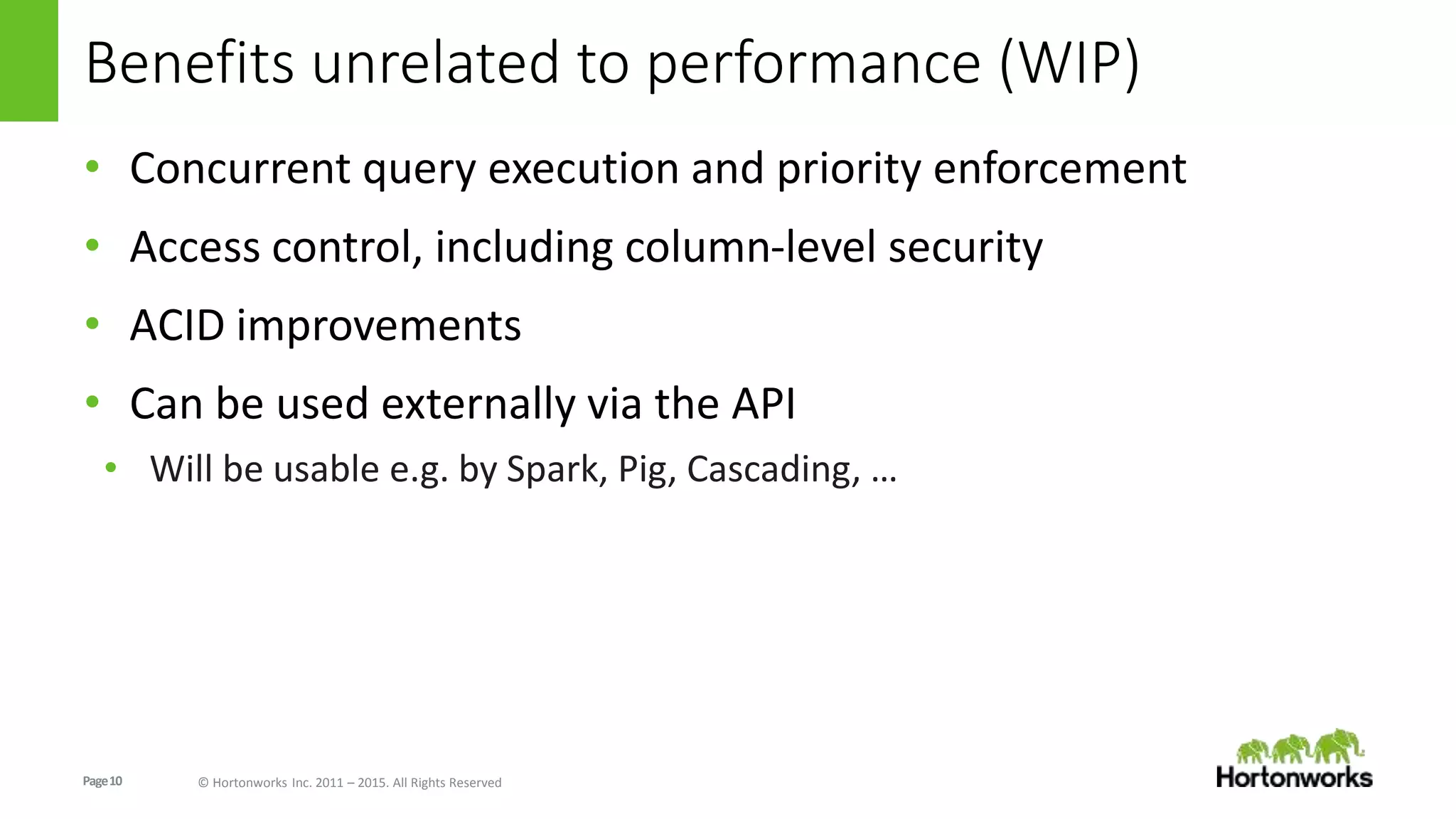 Page10 © Hortonworks Inc. 2011 – 2015. All Rights Reserved
Benefits unrelated to performance (WIP)
• Concurrent query execution and priority enforcement
• Access control, including column-level security
• ACID improvements
• Can be used externally via the API
• Will be usable e.g. by Spark, Pig, Cascading, …
 