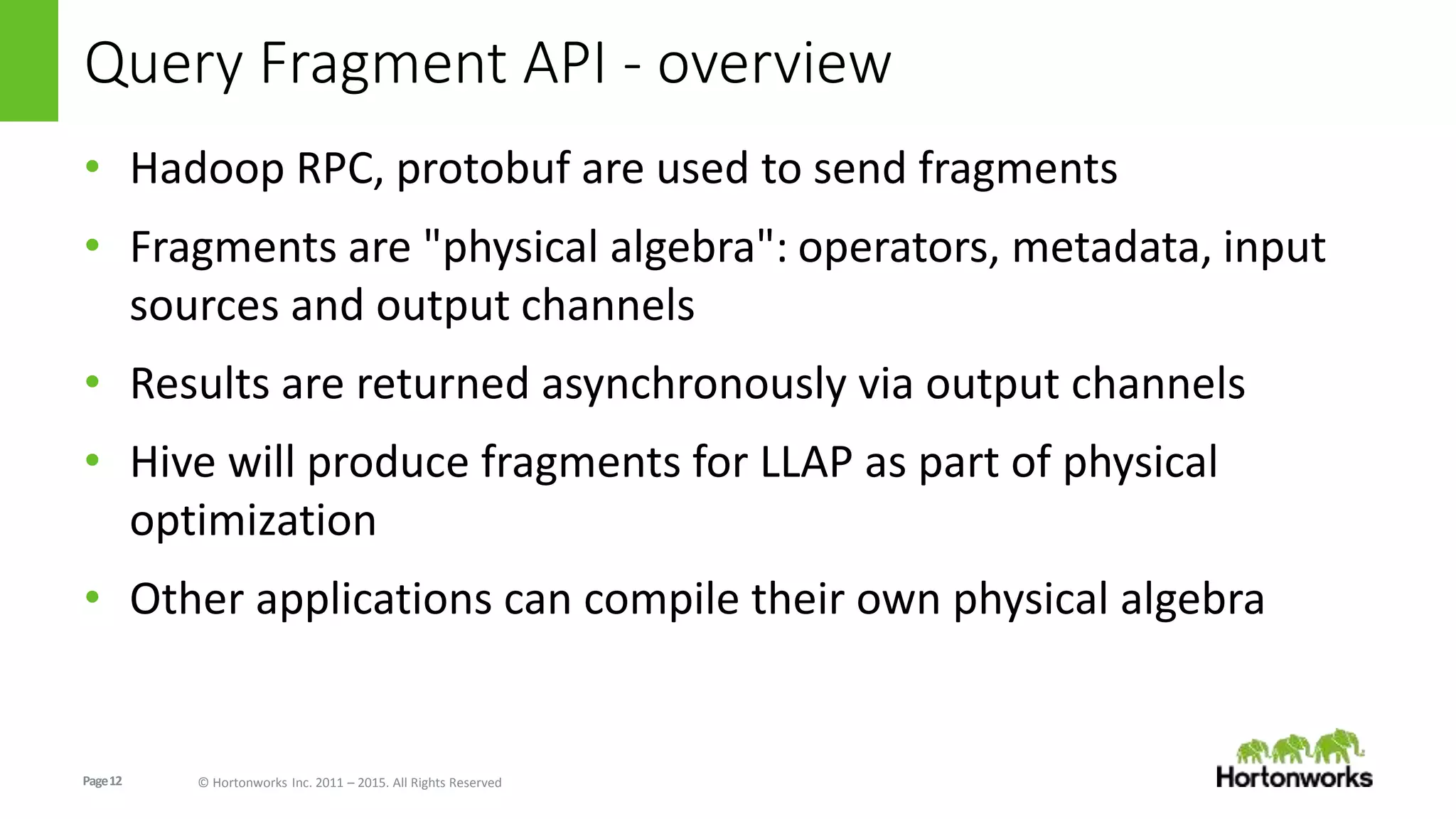 Page12 © Hortonworks Inc. 2011 – 2015. All Rights Reserved
Query Fragment API - overview
• Hadoop RPC, protobuf are used to send fragments
• Fragments are "physical algebra": operators, metadata, input
sources and output channels
• Results are returned asynchronously via output channels
• Hive will produce fragments for LLAP as part of physical
optimization
• Other applications can compile their own physical algebra
 