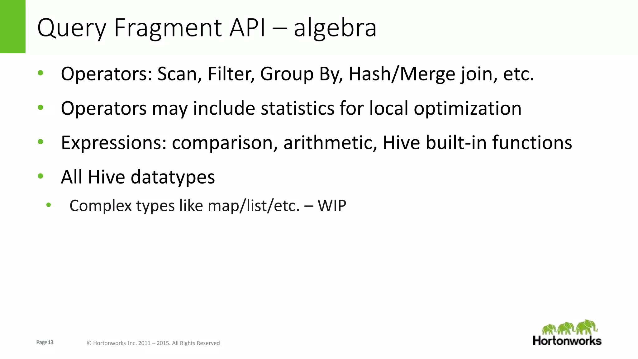 Page13 © Hortonworks Inc. 2011 – 2015. All Rights Reserved
Query Fragment API – algebra
• Operators: Scan, Filter, Group By, Hash/Merge join, etc.
• Operators may include statistics for local optimization
• Expressions: comparison, arithmetic, Hive built-in functions
• All Hive datatypes
• Complex types like map/list/etc. – WIP
 