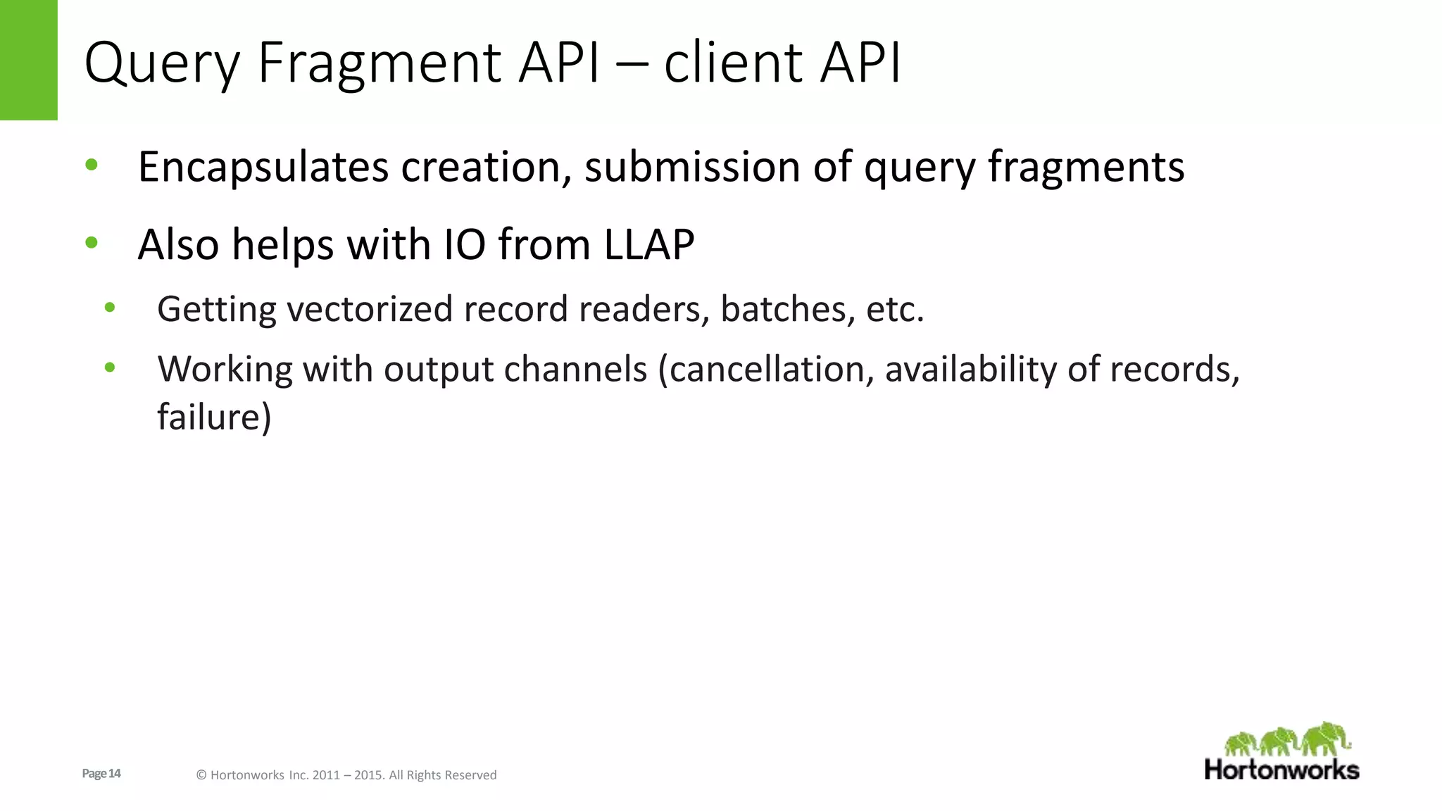 Page14 © Hortonworks Inc. 2011 – 2015. All Rights Reserved
Query Fragment API – client API
• Encapsulates creation, submission of query fragments
• Also helps with IO from LLAP
• Getting vectorized record readers, batches, etc.
• Working with output channels (cancellation, availability of records,
failure)
 