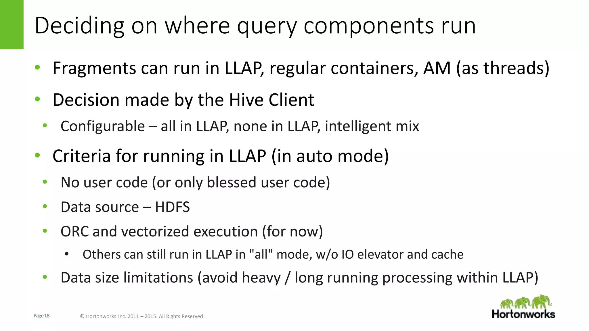 Page18 © Hortonworks Inc. 2011 – 2015. All Rights Reserved
Deciding on where query components run
• Fragments can run in LLAP, regular containers, AM (as threads)
• Decision made by the Hive Client
• Configurable – all in LLAP, none in LLAP, intelligent mix
• Criteria for running in LLAP (in auto mode)
• No user code (or only blessed user code)
• Data source – HDFS
• ORC and vectorized execution (for now)
• Others can still run in LLAP in "all" mode, w/o IO elevator and cache
• Data size limitations (avoid heavy / long running processing within LLAP)
 