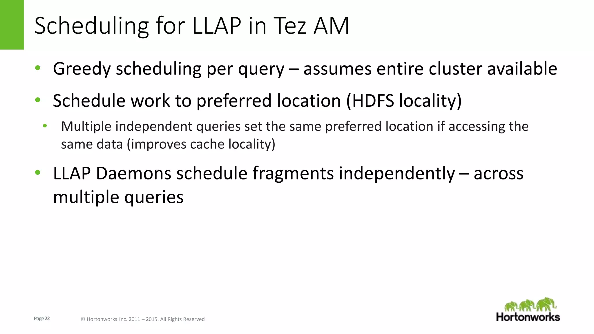 Page22 © Hortonworks Inc. 2011 – 2015. All Rights Reserved
Scheduling for LLAP in Tez AM
• Greedy scheduling per query – assumes entire cluster available
• Schedule work to preferred location (HDFS locality)
• Multiple independent queries set the same preferred location if accessing the
same data (improves cache locality)
• LLAP Daemons schedule fragments independently – across
multiple queries
 