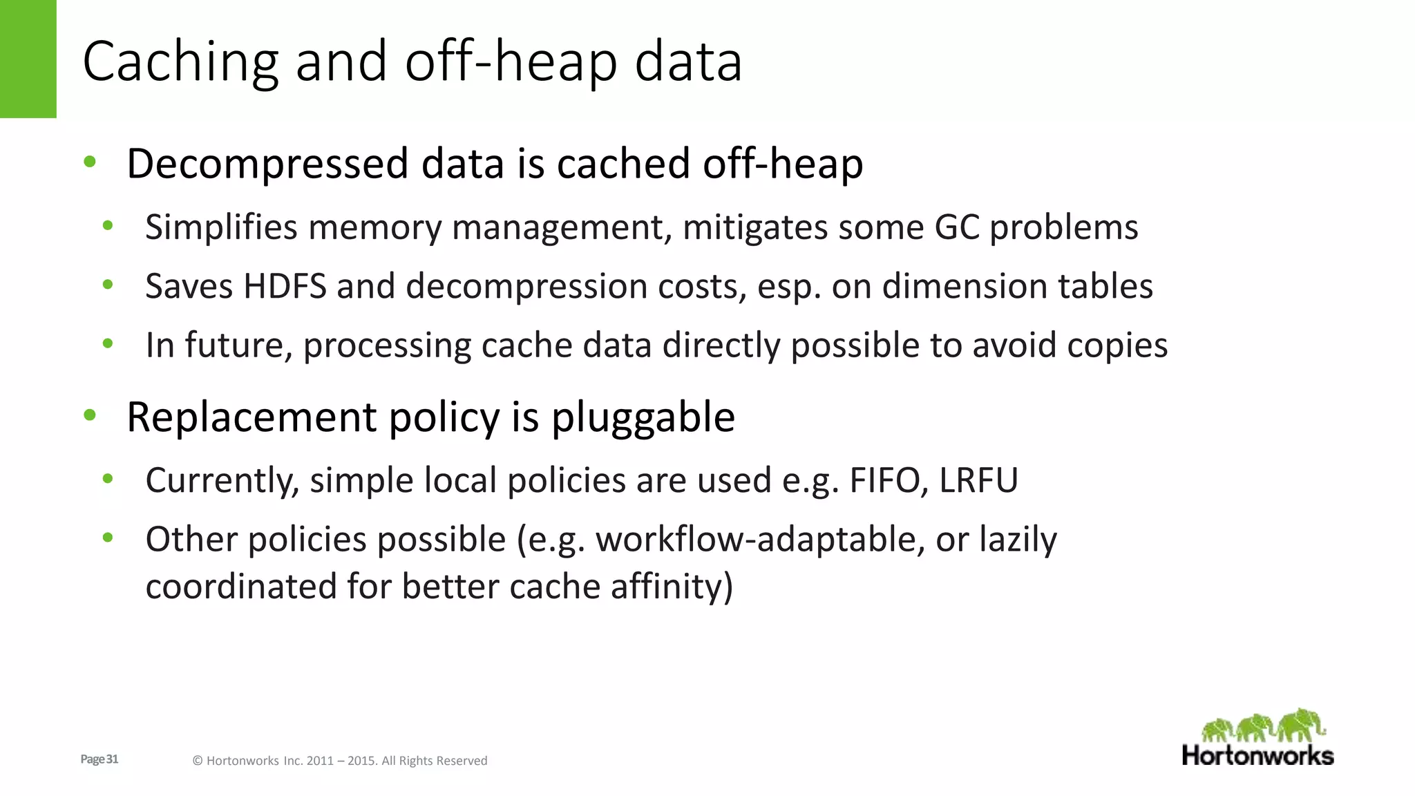 Page31 © Hortonworks Inc. 2011 – 2015. All Rights Reserved
Caching and off-heap data
• Decompressed data is cached off-heap
• Simplifies memory management, mitigates some GC problems
• Saves HDFS and decompression costs, esp. on dimension tables
• In future, processing cache data directly possible to avoid copies
• Replacement policy is pluggable
• Currently, simple local policies are used e.g. FIFO, LRFU
• Other policies possible (e.g. workflow-adaptable, or lazily
coordinated for better cache affinity)
 