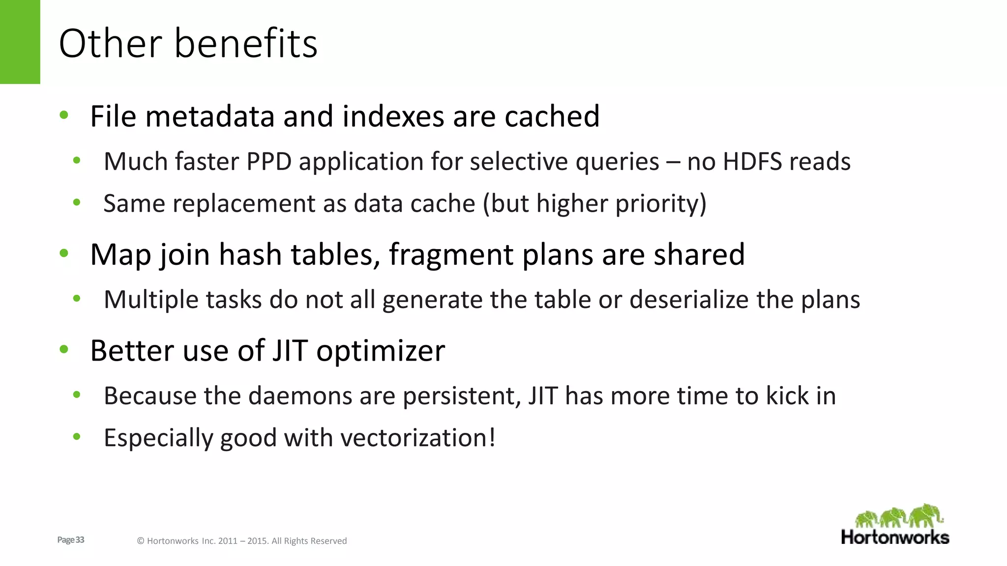 Page33 © Hortonworks Inc. 2011 – 2015. All Rights Reserved
Other benefits
• File metadata and indexes are cached
• Much faster PPD application for selective queries – no HDFS reads
• Same replacement as data cache (but higher priority)
• Map join hash tables, fragment plans are shared
• Multiple tasks do not all generate the table or deserialize the plans
• Better use of JIT optimizer
• Because the daemons are persistent, JIT has more time to kick in
• Especially good with vectorization!
 
