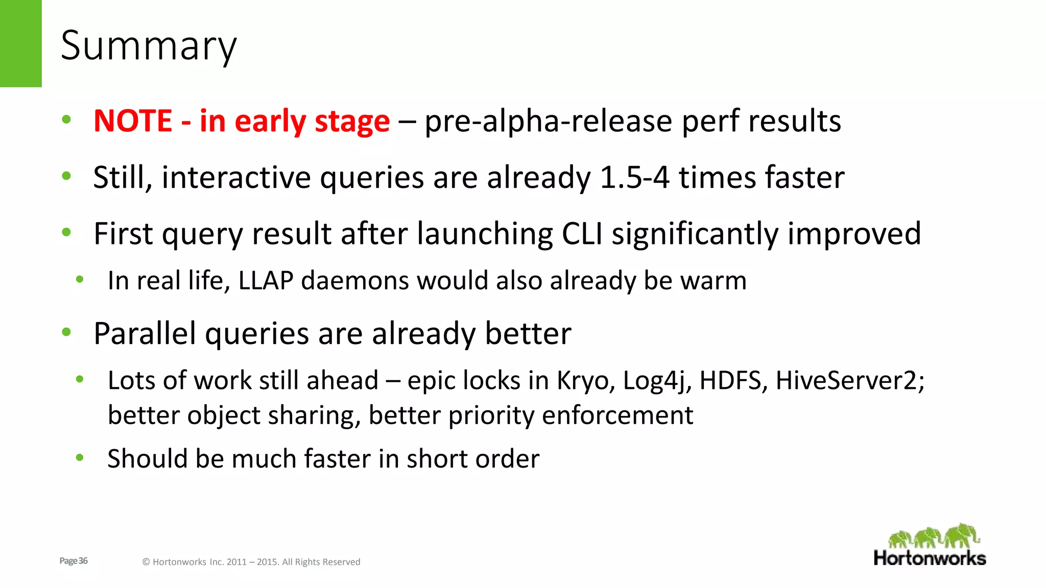 Page36 © Hortonworks Inc. 2011 – 2015. All Rights Reserved
Summary
• NOTE - in early stage – pre-alpha-release perf results
• Still, interactive queries are already 1.5-4 times faster
• First query result after launching CLI significantly improved
• In real life, LLAP daemons would also already be warm
• Parallel queries are already better
• Lots of work still ahead – epic locks in Kryo, Log4j, HDFS, HiveServer2;
better object sharing, better priority enforcement
• Should be much faster in short order
 