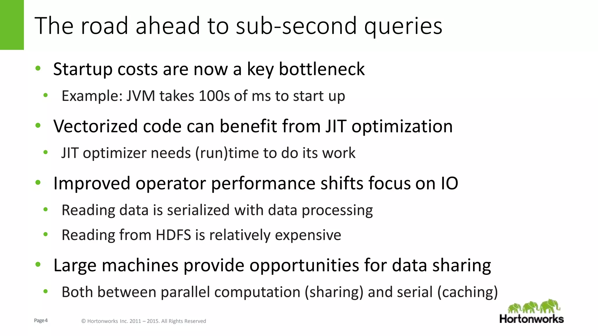 Page4 © Hortonworks Inc. 2011 – 2015. All Rights Reserved
The road ahead to sub-second queries
• Startup costs are now a key bottleneck
• Example: JVM takes 100s of ms to start up
• Vectorized code can benefit from JIT optimization
• JIT optimizer needs (run)time to do its work
• Improved operator performance shifts focus on IO
• Reading data is serialized with data processing
• Reading from HDFS is relatively expensive
• Large machines provide opportunities for data sharing
• Both between parallel computation (sharing) and serial (caching)
 