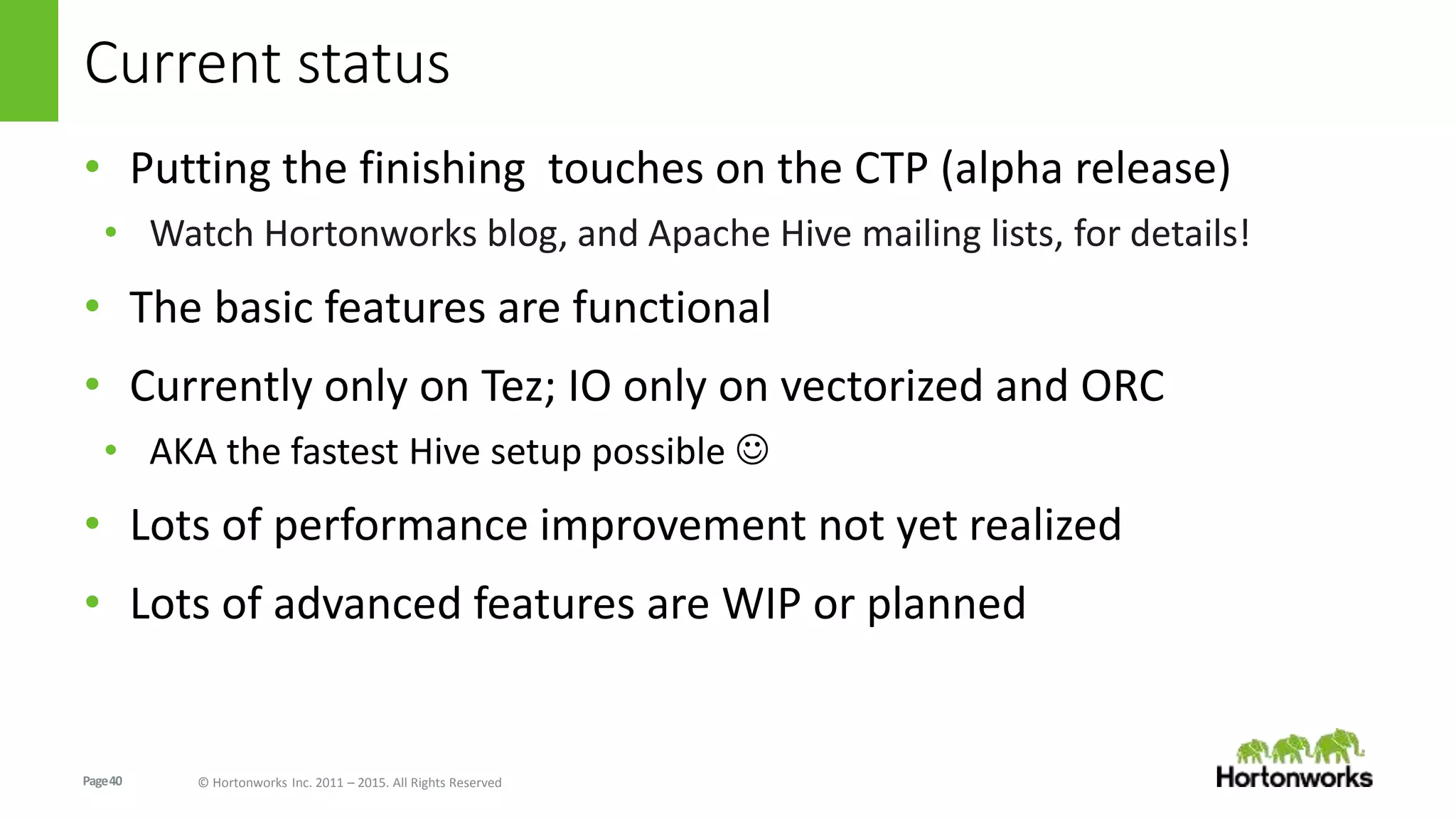 Page40 © Hortonworks Inc. 2011 – 2015. All Rights Reserved
Current status
• Putting the finishing touches on the CTP (alpha release)
• Watch Hortonworks blog, and Apache Hive mailing lists, for details!
• The basic features are functional
• Currently only on Tez; IO only on vectorized and ORC
• AKA the fastest Hive setup possible 
• Lots of performance improvement not yet realized
• Lots of advanced features are WIP or planned
 