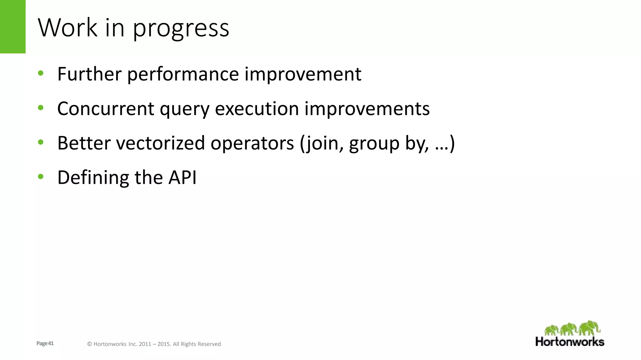 Page41 © Hortonworks Inc. 2011 – 2015. All Rights Reserved
Work in progress
• Further performance improvement
• Concurrent query execution improvements
• Better vectorized operators (join, group by, …)
• Defining the API
 