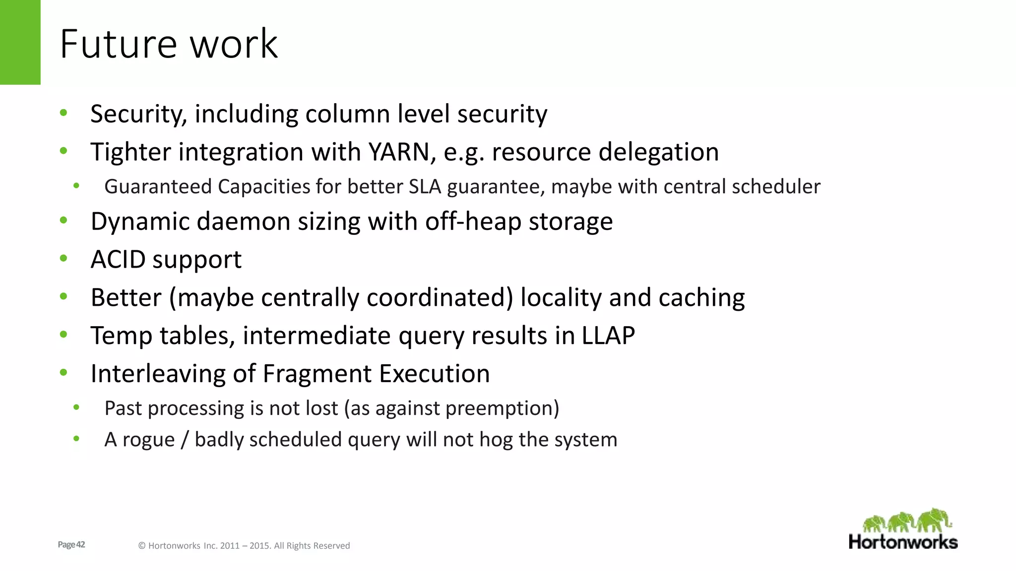 Page42 © Hortonworks Inc. 2011 – 2015. All Rights Reserved
Future work
• Security, including column level security
• Tighter integration with YARN, e.g. resource delegation
• Guaranteed Capacities for better SLA guarantee, maybe with central scheduler
• Dynamic daemon sizing with off-heap storage
• ACID support
• Better (maybe centrally coordinated) locality and caching
• Temp tables, intermediate query results in LLAP
• Interleaving of Fragment Execution
• Past processing is not lost (as against preemption)
• A rogue / badly scheduled query will not hog the system
 