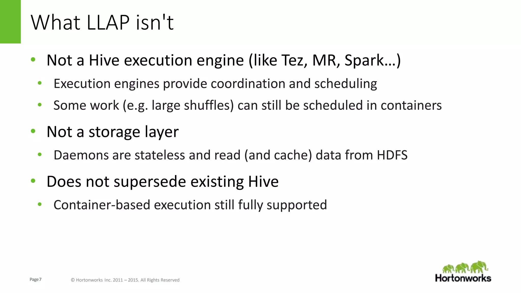 Page7 © Hortonworks Inc. 2011 – 2015. All Rights Reserved
What LLAP isn't
• Not a Hive execution engine (like Tez, MR, Spark…)
• Execution engines provide coordination and scheduling
• Some work (e.g. large shuffles) can still be scheduled in containers
• Not a storage layer
• Daemons are stateless and read (and cache) data from HDFS
• Does not supersede existing Hive
• Container-based execution still fully supported
 