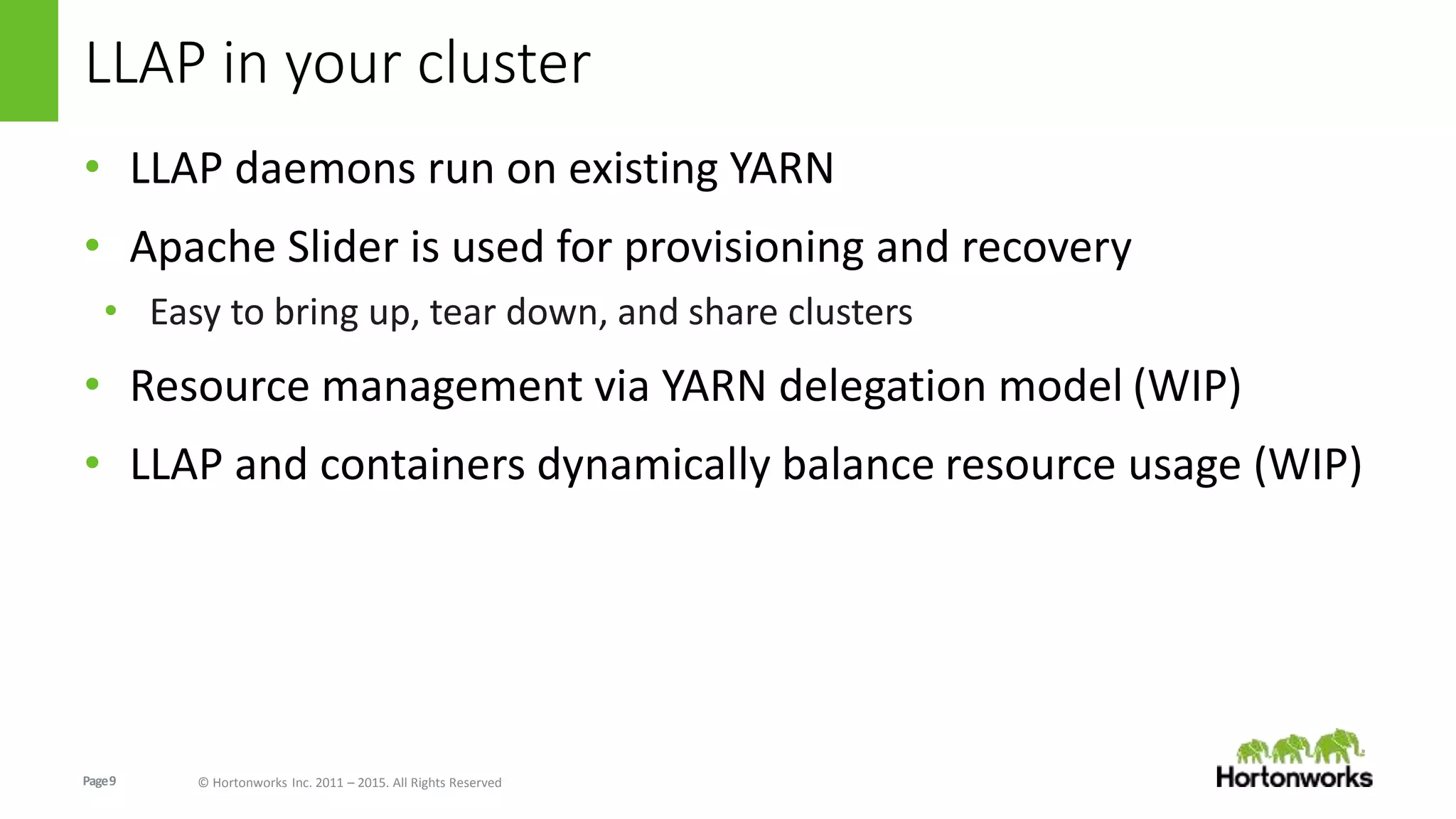 Page9 © Hortonworks Inc. 2011 – 2015. All Rights Reserved
LLAP in your cluster
• LLAP daemons run on existing YARN
• Apache Slider is used for provisioning and recovery
• Easy to bring up, tear down, and share clusters
• Resource management via YARN delegation model (WIP)
• LLAP and containers dynamically balance resource usage (WIP)
 