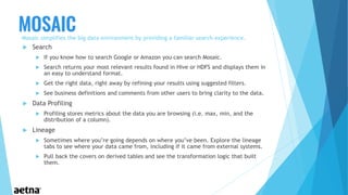 Mosaic
Mosaic simplifies the big data environment by providing a familiar search experience.
 Search
 If you know how to search Google or Amazon you can search Mosaic.
 Search returns your most relevant results found in Hive or HDFS and displays them in
an easy to understand format.
 Get the right data, right away by refining your results using suggested filters.
 See business definitions and comments from other users to bring clarity to the data.
 Data Profiling
 Profiling stores metrics about the data you are browsing (i.e. max, min, and the
distribution of a column).
 Lineage
 Sometimes where you’re going depends on where you’ve been. Explore the lineage
tabs to see where your data came from, including if it came from external systems.
 Pull back the covers on derived tables and see the transformation logic that built
them.
 