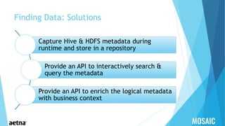 Finding Data: Solutions
Capture Hive & HDFS metadata during
runtime and store in a repository
Provide an API to interactively search &
query the metadata
Provide an API to enrich the logical metadata
with business context
 