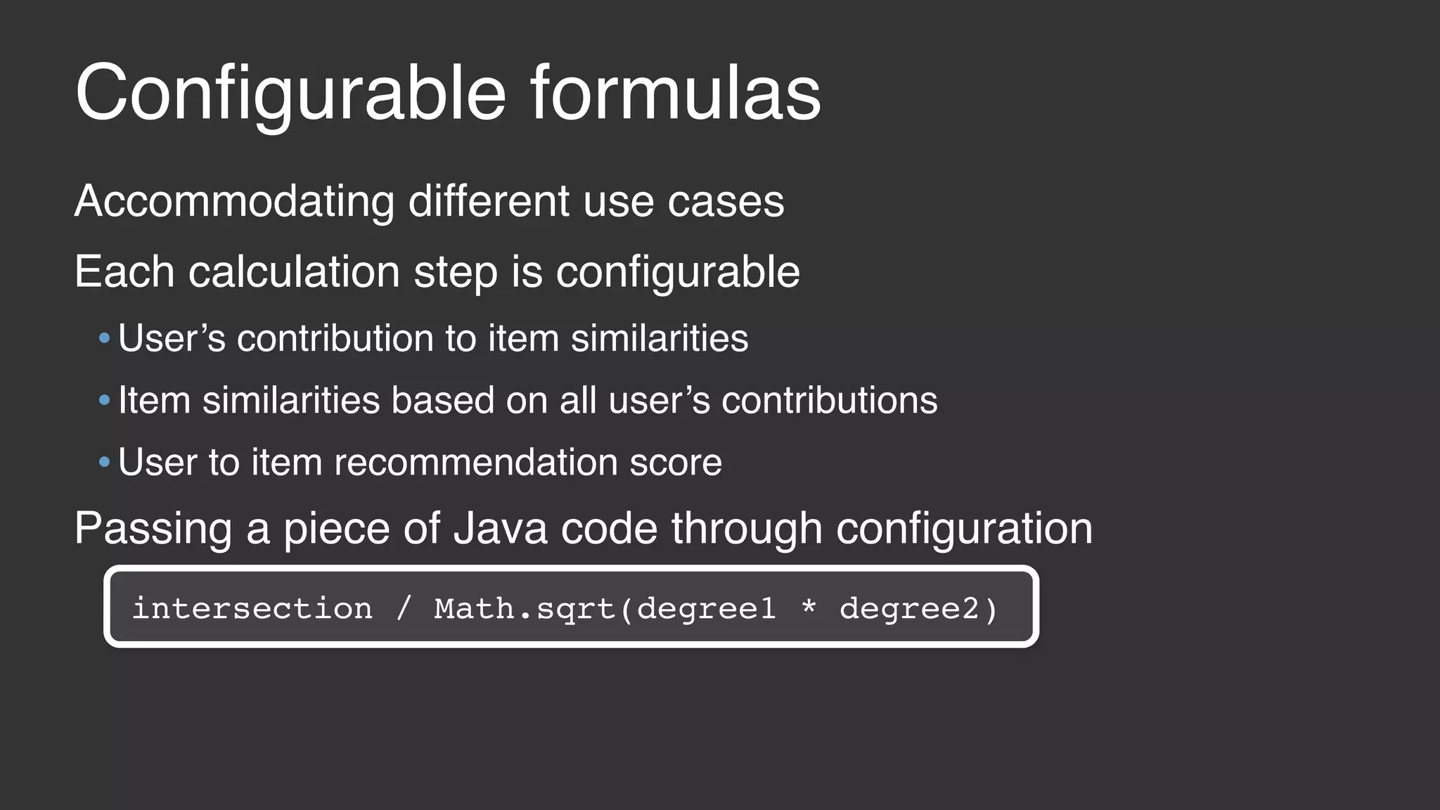 Conﬁgurable formulas Accommodating different use cases Each calculation step is conﬁgurable •User’s contribution to item similarities •Item similarities based on all user’s contributions •User to item recommendation score Passing a piece of Java code through conﬁguration intersection / Math.sqrt(degree1 * degree2) 