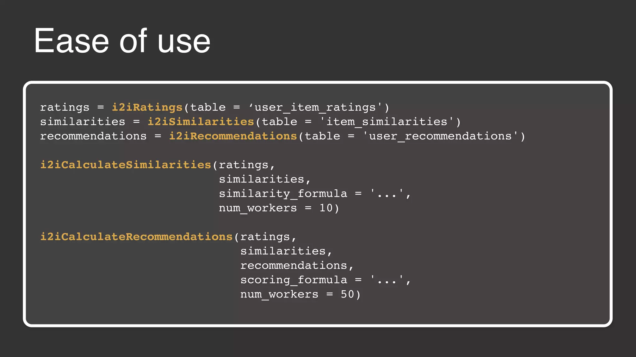 Ease of use ratings = i2iRatings(table = ‘user_item_ratings') similarities = i2iSimilarities(table = 'item_similarities') recommendations = i2iRecommendations(table = 'user_recommendations') i2iCalculateSimilarities(ratings, similarities, similarity_formula = '...', num_workers = 10) i2iCalculateRecommendations(ratings, similarities, recommendations, scoring_formula = '...', num_workers = 50) 