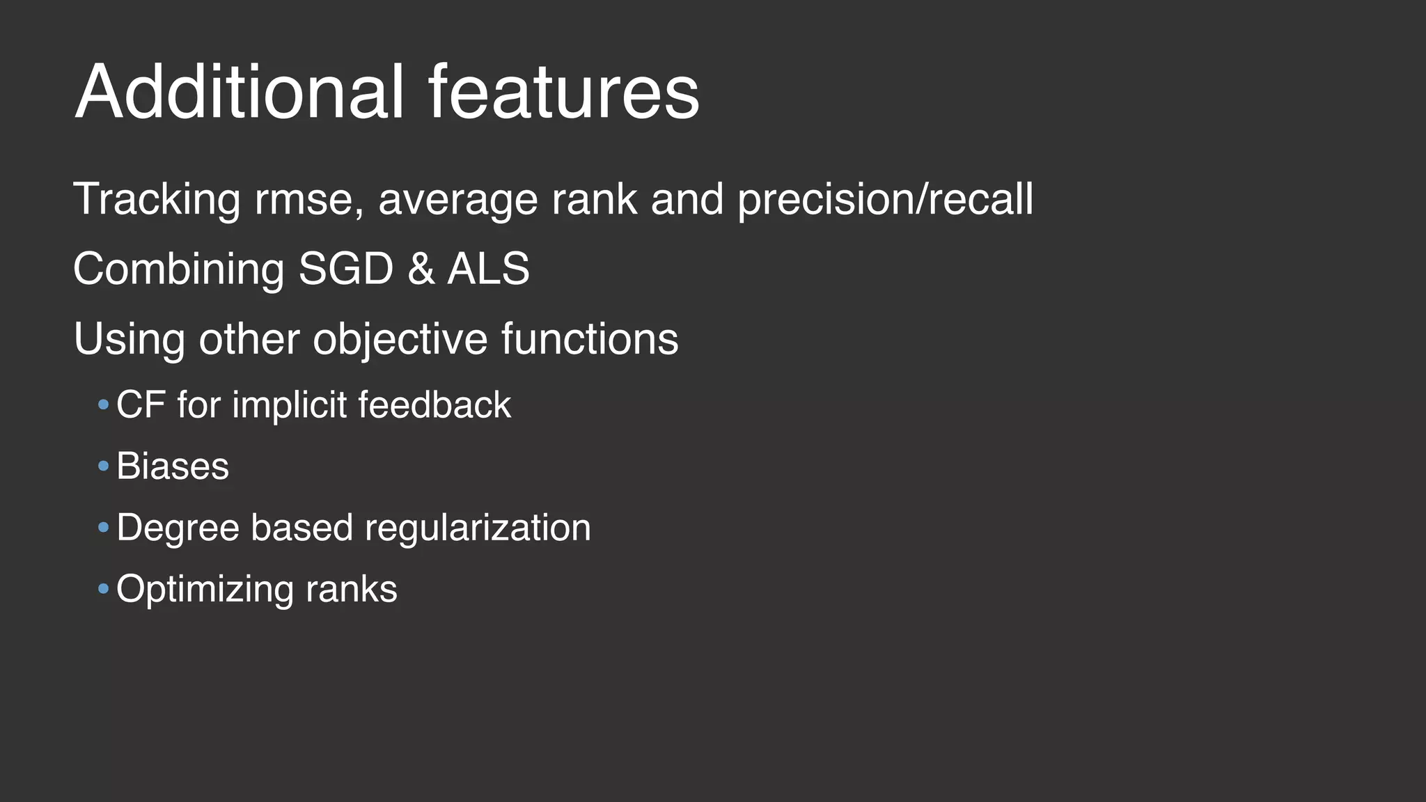 Additional features Tracking rmse, average rank and precision/recall Combining SGD & ALS Using other objective functions •CF for implicit feedback •Biases •Degree based regularization •Optimizing ranks 