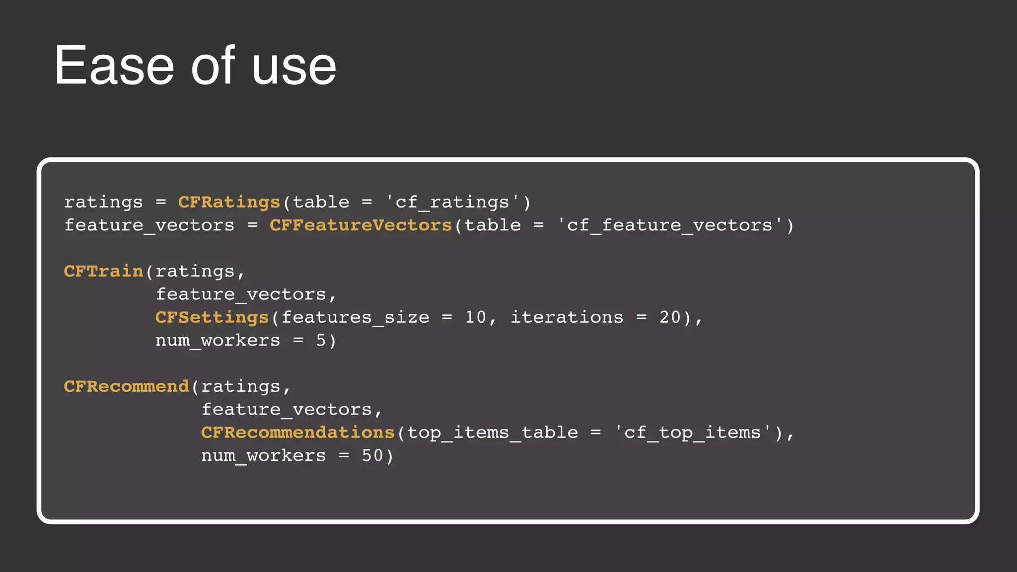 Ease of use ratings = CFRatings(table = 'cf_ratings') feature_vectors = CFFeatureVectors(table = 'cf_feature_vectors') CFTrain(ratings, feature_vectors, CFSettings(features_size = 10, iterations = 20), num_workers = 5) CFRecommend(ratings, feature_vectors, CFRecommendations(top_items_table = 'cf_top_items'), num_workers = 50) 
